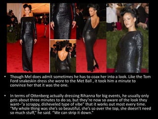 • Though Mel does admit sometimes he has to coax her into a look. Like the Tom
Ford snakeskin dress she wore to the Met Ball , it took him a minute to
convince her that it was the one.
• In terms of Ottenberg actually dressing Rihanna for big events, he usually only
gets about three minutes to do so, but they’re now so aware of the look they
want–”a scrappy, disheveled type of vibe” that it works out most every time.
“My whole thing was she’s so beautiful, she’s so over the top, she doesn’t need
so much stuff,” he said. “We can strip it down.”
 