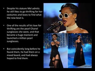 • Despite his stature Mel admits
he still likes to go thrifting for her
costumes and loves to find what
the new beat is.
• One of the results of his love for
thrifting are the pearl Chanel
sunglasses she wore, and that
became a huge moment and
launched a million pearl
sunglasses.
• But coincidently long before he
found them, he had them on a
mood board, and had always
hoped to find them.
 