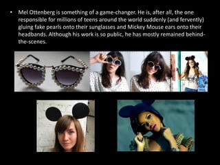 • Mel Ottenberg is something of a game-changer. He is, after all, the one
responsible for millions of teens around the world suddenly (and fervently)
gluing fake pearls onto their sunglasses and Mickey Mouse ears onto their
headbands. Although his work is so public, he has mostly remained behind-
the-scenes.
 