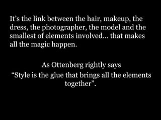 It’s the link between the hair, makeup, the
dress, the photographer, the model and the
smallest of elements involved… that makes
all the magic happen.
As Ottenberg rightly says
“Style is the glue that brings all the elements
together”.
 