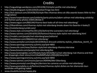 Credits
• http://voguebinge.wordpress.com/2013/06/13/stylist-profile-mel-ottenberg/
• http://diydib.blogspot.in/2013/03/knotted-fringe-tee.html
• http://kvil.cbslocal.com/2014/06/03/style-files-rihannas-dress-at-cfda-awards-leaves-little-to-the-
imagination/
• http://www.harpersbazaar.com/celebrity/party-pictures/adam-selman-mel-ottenberg-celebrity-
and-fashion-party-photos-030413#slide-4
• http://www.vogue.com/866144/rihanna-best-looks-of-all-time-mel-ottenberg/
• http://lifeandtimes.com/rihannas-stylist-mel-ottenberg-breaks-down-his-favorite-ri-looks/2
• http://melottenberg.tumblr.com/
• http://www.style.com/stylefile/2011/01/behind-the-scenesters-mel-ottenberg/
• http://www.nytimes.com/2014/05/29/fashion/rihanna-style-stylist-mel-ottenberg.html
• http://models.com/people/mel-ottenberg/year/editorial
• http://styleblazer.com/286643/mel-ottenberg/
• http://www.vanityfair.com/style/2013/09/best-dressed-celebrity-stylists_slideshow_item9_10
• http://www.openingceremony.us/entry.asp?pid=4892
• http://www.elle.com/news/fashion-style/mel-ottenberg-rihanna-interview
• http://www.bravotv.com/people/mel-ottenberg/bio
• http://www.bostonglobe.com/lifestyle/style/2014/06/11/mel-ottenberg-risd-rihanna-and-that-
jaw-droppingly-sheer-dress/mvmV4adMMfhafpCz2R6VjM/story.html
• http://www.openingceremony.us/entry.asp?pid=4892
• http://www.nytimes.com/movies/person/404946/Mel-Ottenberg
• http://www.promostyl.com/blog/en/derriere-les-cameras-un-artiste-mel-ottenberg/
• http://www.graziadaily.co.uk/fashion/news/rihannas-stylist-dishes-on-her-diamonds-tour-
wardrobe-and-getting-naked
• www.cloudzilla.to/cam/wpop.php
 