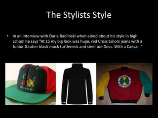 The Stylists Style
• In an interview with Daria Radlinski when asked about his style in high
school he says “At 15 my big look was huge, red Cross Colors jeans with a
Junior Gautier black mock turtleneck and steel toe Docs. With a Caesar. “
 