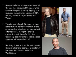 • He often references the memories of all
the kids that he saw in 9th grade, while I
was sneaking out or candy flipping at a
rave, and the editorials from early 90’s
Details, The Face, I-D, Interview and
Vogue
• The pinnacle of cool, Ottenberg creates
looks that are perpetually ahead of the
curve, while maintaining an approach of
effortlessness. Though he prefers
energetic, exotic looks for his clients,
Ottenberg opts for simple, classic pieces
accented with worn-in scruff.
• His first job ever was not fashion related.
It was a telephone operator at the family
business, which was a bakery in
Washington.
 