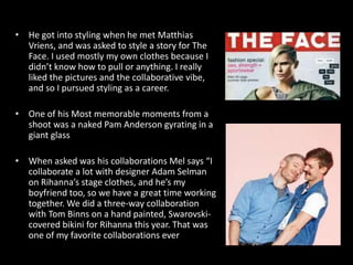 • He got into styling when he met Matthias
Vriens, and was asked to style a story for The
Face. I used mostly my own clothes because I
didn’t know how to pull or anything. I really
liked the pictures and the collaborative vibe,
and so I pursued styling as a career.
• One of his Most memorable moments from a
shoot was a naked Pam Anderson gyrating in a
giant glass
• When asked was his collaborations Mel says “I
collaborate a lot with designer Adam Selman
on Rihanna’s stage clothes, and he’s my
boyfriend too, so we have a great time working
together. We did a three-way collaboration
with Tom Binns on a hand painted, Swarovski-
covered bikini for Rihanna this year. That was
one of my favorite collaborations ever
 