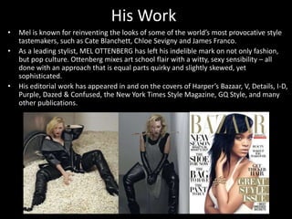 His Work
• Mel is known for reinventing the looks of some of the world’s most provocative style
tastemakers, such as Cate Blanchett, Chloe Sevigny and James Franco.
• As a leading stylist, MEL OTTENBERG has left his indelible mark on not only fashion,
but pop culture. Ottenberg mixes art school flair with a witty, sexy sensibility – all
done with an approach that is equal parts quirky and slightly skewed, yet
sophisticated.
• His editorial work has appeared in and on the covers of Harper’s Bazaar, V, Details, I-D,
Purple, Dazed & Confused, the New York Times Style Magazine, GQ Style, and many
other publications.
 
