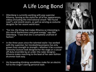 A Life Long Bond
• Ottenberg is currently working with pop superstar
Rihanna, serving as the stylist for all of her appearances,
videos (including the international smash “We Found
Love”), and record covers, as well as serving as costume
designer for her recent world tour.
• “For me, the thing that makes Rihanna so interesting is
this mix of fearlessness and great energy,” says Mel
Ottenberg. “I love that she is completely unafraid of
fashion.”
• In the three years since the talented stylist has worked
with the superstar, her trendsetting prowess has only
grown from strength to strength—whether it be a custom
Givenchy Couture look designed for the stage or a casual
off-duty ensemble by an under-the-radar designer,
Rihanna makes marching to the beat of her own fashion
drummer look easy.
• His forwarding-thinking sensibilities make for an electric
foil to the singer’s daring personal style.
 