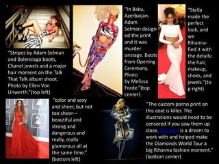 “Stripes by Adam Selman
and Balenciaga boots,
Chanel jewels and a major
hair moment on the Talk
That Talk album shoot.
Photo by Ellen Von
Unwerth.”(top left)
“In Baku,
Azerbaijan.
Adam
Selman design
ed the print
and it was
murder
onstage. Boots
from Opening
Ceremony.
Photo
by Melissa
Forde.”(top
center)
“Stella
made the
perfect
look, and
we
Rihanna-
fied it with
the details:
the hair,
makeup,
shoes, and
jewels.”(to
p right)
”color and sexy
and sheer, but not
too sheer—
beautiful and
strong and
dangerous and
really, really
glamorous all at
the same time.”
(bottom left)
“The custom porno print on
this coat is killer. The
illustrations would need to be
censored if you saw them up
close. Riccardo is a dream to
work with and helped make
the Diamonds World Tour a
big Rihanna fashion moment.”
(bottom center)
 