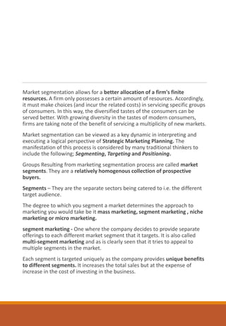 Market segmentation allows for a better allocation of a firm's finite
resources. A firm only possesses a certain amount of resources. Accordingly,
it must make choices (and incur the related costs) in servicing specific groups
of consumers. In this way, the diversified tastes of the consumers can be
served better. With growing diversity in the tastes of modern consumers,
firms are taking note of the benefit of servicing a multiplicity of new markets.
Market segmentation can be viewed as a key dynamic in interpreting and
executing a logical perspective of Strategic Marketing Planning. The
manifestation of this process is considered by many traditional thinkers to
include the following; Segmenting, Targeting and Positioning.
Groups Resulting from marketing segmentation process are called market
segments. They are a relatively homogenous collection of prospective
buyers.
Segments – They are the separate sectors being catered to i.e. the different
target audience.
The degree to which you segment a market determines the approach to
marketing you would take be it mass marketing, segment marketing , niche
marketing or micro marketing.
segment marketing - One where the company decides to provide separate
offerings to each different market segment that it targets. It is also called
multi-segment marketing and as is clearly seen that it tries to appeal to
multiple segments in the market.
Each segment is targeted uniquely as the company provides unique benefits
to different segments. It increases the total sales but at the expense of
increase in the cost of investing in the business.
 