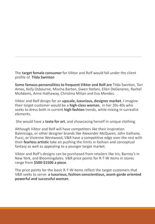 The target female consumer for Viktor and Rolf would fall under the client
profile of Tilda Swinton
Some famous personalities to frequent Viktor and Rolf are Tilda Swinton, Tori
Amos, Kelly Osbourne, Mischa Barton, Gwen Stefani, Ellen DeGeneres, Rachel
McAdams, Anne Hathaway, Christina Milian and Eva Mendes.
Viktor and Rolf design for an upscale, luxurious, designer market. I imagine
their target customer would be a high-class woman, in her 20s-40s who
seeks to dress both in current high fashion trends, while mixing in surrealist
elements.
She would have a taste for art, and showcasing herself in unique clothing.
Although Viktor and Rolf will have competitors like their inspiration
Balenciaga, or other designer brands like Alexander McQueen, John Galliano,
Pucci, or Vivienne Westwood, V&R have a competitive edge over the rest with
their fearless artistic take on pushing the limits in fashion and conceptual
fantasy as well as appealing to a younger target market.
Viktor and Rolf’s designs can be purchased from retailers like Iris, Barney’s in
New York, and Bloomingdales. V&R price points for R-T-W items in stores
range from $500-$1500 a piece.
The price points for the basic R-T-W items reflect the target customers that
V&R seeks to serve: a luxurious, fashion conscientious, avant-garde oriented
powerful and successful woman.
 