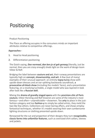 Positioning
Product Positioning
The Place an offering occupies in the consumers minds on important
attributes relative to competitive offerings.
Approaches -
1. Head to Head positioning
2. Differentiation positioning
The Dutch saying, Doe normaal, dan ben je al gek genoeg (literally, Just be
normal, then you are crazy enough) sheds light on the work of design team
Viktor & Rolf.
Bridging the label between couture and art, their runway presentations are
typically high on concept, showmanship, and wit. A few (out of many)
examples of their unusual approach: an entirely topsy-turvy show with
upside-down dresses and an ear-splitting backwards soundtrack, a
provocative all-black show (including the models' faces), and a presentation
featuring, on a revolving turntable, a single model who was layered in look
after look like a Russian doll.
Mixing the drama of grandly staged opera with the precision-chic of Paris
couture, Viktor Horsting and Rolf Snoeren are some of the industry’s most
famous—and often—unpredictable—showmen. Too arty to place in the just-
fashion category and too fashion-y to simply be called artists, they meld the
two like few others. Collections are never boring affairs, and shows employ
fantastical techniques, whether it’s models wearing their own cumbersome
lighting structures or clothing presented upside down.
Renowned for the cut and proportion of their designs they turn recognizable,
classic forms into unfamiliar features, such as oversized shirt collars, sleeves
and jackets.
 