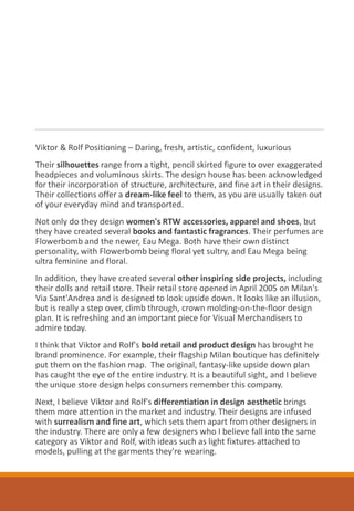 Viktor & Rolf Positioning – Daring, fresh, artistic, confident, luxurious
Their silhouettes range from a tight, pencil skirted figure to over exaggerated
headpieces and voluminous skirts. The design house has been acknowledged
for their incorporation of structure, architecture, and fine art in their designs.
Their collections offer a dream-like feel to them, as you are usually taken out
of your everyday mind and transported.
Not only do they design women's RTW accessories, apparel and shoes, but
they have created several books and fantastic fragrances. Their perfumes are
Flowerbomb and the newer, Eau Mega. Both have their own distinct
personality, with Flowerbomb being floral yet sultry, and Eau Mega being
ultra feminine and floral.
In addition, they have created several other inspiring side projects, including
their dolls and retail store. Their retail store opened in April 2005 on Milan's
Via Sant'Andrea and is designed to look upside down. It looks like an illusion,
but is really a step over, climb through, crown molding-on-the-floor design
plan. It is refreshing and an important piece for Visual Merchandisers to
admire today.
I think that Viktor and Rolf's bold retail and product design has brought he
brand prominence. For example, their flagship Milan boutique has definitely
put them on the fashion map. The original, fantasy-like upside down plan
has caught the eye of the entire industry. It is a beautiful sight, and I believe
the unique store design helps consumers remember this company.
Next, I believe Viktor and Rolf's differentiation in design aesthetic brings
them more attention in the market and industry. Their designs are infused
with surrealism and fine art, which sets them apart from other designers in
the industry. There are only a few designers who I believe fall into the same
category as Viktor and Rolf, with ideas such as light fixtures attached to
models, pulling at the garments they're wearing.
 