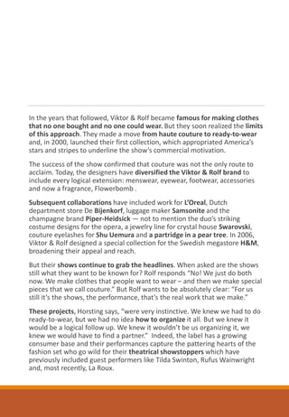In the years that followed, Viktor & Rolf became famous for making clothes
that no one bought and no one could wear. But they soon realized the limits
of this approach. They made a move from haute couture to ready-to-wear
and, in 2000, launched their first collection, which appropriated America’s
stars and stripes to underline the show’s commercial motivation.
The success of the show confirmed that couture was not the only route to
acclaim. Today, the designers have diversified the Viktor & Rolf brand to
include every logical extension: menswear, eyewear, footwear, accessories
and now a fragrance, Flowerbomb .
Subsequent collaborations have included work for L’Oreal, Dutch
department store De Bijenkorf, luggage maker Samsonite and the
champagne brand Piper-Heidsick — not to mention the duo’s striking
costume designs for the opera, a jewelry line for crystal house Swarovski,
couture eyelashes for Shu Uemura and a partridge in a pear tree. In 2006,
Viktor & Rolf designed a special collection for the Swedish megastore H&M,
broadening their appeal and reach.
But their shows continue to grab the headlines. When asked are the shows
still what they want to be known for? Rolf responds “No! We just do both
now. We make clothes that people want to wear – and then we make special
pieces that we call couture.” But Rolf wants to be absolutely clear: “For us
still it’s the shows, the performance, that’s the real work that we make.”
These projects, Horsting says, “were very instinctive. We knew we had to do
ready-to-wear, but we had no idea how to organize it all. But we knew it
would be a logical follow up. We knew it wouldn’t be us organizing it, we
knew we would have to find a partner.” Indeed, the label has a growing
consumer base and their performances capture the pattering hearts of the
fashion set who go wild for their theatrical showstoppers which have
previously included guest performers like Tilda Swinton, Rufus Wainwright
and, most recently, La Roux.
 