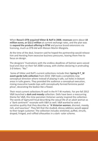 When Rosso’s OTB acquired Viktor & Rolf in 2008, revenues were about 10
million euros, or $12.2 million at current exchange rates, and the plan was
to expand the product offering in RTW and pursue brand extensions via
licensing, much as OTB did with Maison Martin Margiela.
At the time of the deal, Snoeren said he hoped the partnership would release
him and Horsting from excessive business pressures, leaving them free to
focus on design.
The designers’ frustrations with the endless deadlines of fashion were voiced
loud and clear on their fall 2008 runway, with clothes declaring in protruding
3-D letters: “No.”
Some of Viktor and Rolf’s current collections include their Spring R-T_W
avant-garde tulle collection from 2010. V&R took a completely new
conceptual direction where instead of playing it safe, cut holes in blatant
areas in tulle gowns. They provided the audience a conceptual execution,
mixing masculine tuxedo tops with conceptually formed feminine pastel
plisse’, decorating the bodice like a flower.
Their most current collections fit well in the R-T-W markets. For pre-fall 2012
V&R launched a dark and moody collection. Dolls have been a reoccurring
theme for V&R, this time porcelain Victorian variety inspired the collection.
The words of Sigmund Freud describing the sexual life of an adult woman as
a “dark continent” resonate with V&R as well. V&R wanted to seek a
secretive quality that they describe as “A Victorian women, discreet, moody,
rich, and luxurious”. They felt that the studied, dressy oddness would appeal
to their target customer. The collection includes stretched, puffed, shrunk,
draped, fringed, and ruffled silhouettes in a dark -color scheme.
 