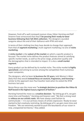 However, fresh off a well-reviewed couture show, Viktor Horsting and Rolf
Snoeren have announced that they'll be pausing their ready-to-wear
business following their fall 2015 collection. The designers sounded
sanguine about the end of their dalliance with RTW and retail.
In terms of their clothing line they have decide to change their approach
from that of segment marketing ( multi segment marketing ) to one of niche
marketing.
A niche market is the subset of the market on which a specific product is
focused. The market niche defines the product features aimed at satisfying
specific market needs, as well as the price range, production quality and
the demographics that is intended to impact. It is also a small market
segment.
Every product can be defined by its market niche. The niche market is highly
specialized, and aiming to survive among the competition from numerous
super companies.
The designers, who've been in business for 22 years, told Women's Wear
Daily that they would instead focus on couture, fragrances, and licensing—
similar to the approach Jean Paul Gaultier took when he exited the RTW
business last year.
Renzo Rosso says the move was "a strategic decision to position the Viktor &
Rolf brand in the highest luxury segment of fashion.”
Horsting framed the move as a creative decision. “By letting go of it, we gain
more time and freedom,” Horsting and Snoeren said. “We feel a strong need
to refocus on our artistic roots. We have always used fashion to
communicate — it is our primary means of artistic expression. Ready-to-wear
started to feel creatively restricting. By letting go of it, we gain more time and
freedom. ”We are extremely excited to push the boundaries of our vision in
new, unexpected territories,” they added.
 