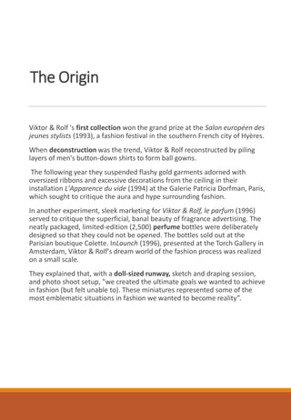 The Origin
Viktor & Rolf 's first collection won the grand prize at the Salon européen des
jeunes stylists (1993), a fashion festival in the southern French city of Hyères.
When deconstruction was the trend, Viktor & Rolf reconstructed by piling
layers of men's button-down shirts to form ball gowns.
The following year they suspended flashy gold garments adorned with
oversized ribbons and excessive decorations from the ceiling in their
installation L'Apparence du vide (1994) at the Galerie Patricia Dorfman, Paris,
which sought to critique the aura and hype surrounding fashion.
In another experiment, sleek marketing for Viktor & Rolf, le parfum (1996)
served to critique the superficial, banal beauty of fragrance advertising. The
neatly packaged, limited-edition (2,500) perfume bottles were deliberately
designed so that they could not be opened. The bottles sold out at the
Parisian boutique Colette. InLaunch (1996), presented at the Torch Gallery in
Amsterdam, Viktor & Rolf's dream world of the fashion process was realized
on a small scale.
They explained that, with a doll-sized runway, sketch and draping session,
and photo shoot setup, "we created the ultimate goals we wanted to achieve
in fashion (but felt unable to). These miniatures represented some of the
most emblematic situations in fashion we wanted to become reality”.
 