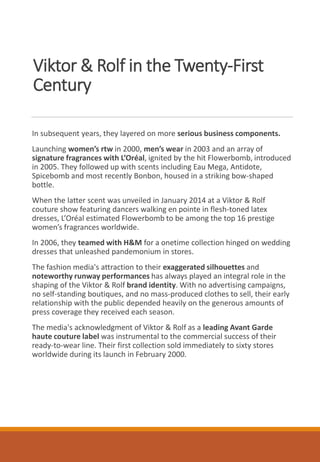Viktor & Rolf in the Twenty-First
Century
In subsequent years, they layered on more serious business components.
Launching women’s rtw in 2000, men’s wear in 2003 and an array of
signature fragrances with L’Oréal, ignited by the hit Flowerbomb, introduced
in 2005. They followed up with scents including Eau Mega, Antidote,
Spicebomb and most recently Bonbon, housed in a striking bow-shaped
bottle.
When the latter scent was unveiled in January 2014 at a Viktor & Rolf
couture show featuring dancers walking en pointe in flesh-toned latex
dresses, L’Oréal estimated Flowerbomb to be among the top 16 prestige
women’s fragrances worldwide.
In 2006, they teamed with H&M for a onetime collection hinged on wedding
dresses that unleashed pandemonium in stores.
The fashion media's attraction to their exaggerated silhouettes and
noteworthy runway performances has always played an integral role in the
shaping of the Viktor & Rolf brand identity. With no advertising campaigns,
no self-standing boutiques, and no mass-produced clothes to sell, their early
relationship with the public depended heavily on the generous amounts of
press coverage they received each season.
The media's acknowledgment of Viktor & Rolf as a leading Avant Garde
haute couture label was instrumental to the commercial success of their
ready-to-wear line. Their first collection sold immediately to sixty stores
worldwide during its launch in February 2000.
 