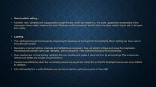 • Semi-realistic setting –
• It seems real , complete and recognizable enough that the viewer can relate to it. The scale , proportions and posture of the
mannequin mimic reality. However the lack of features on the mannequin and the lack of an ideal realistic layout set it a bit apart
from reality.
• Lighting
• The Lighting enhances the textures by deepening the shadows as it brings forth the highlights. Warm lighting has been used in
this particular context.
• Secondary or accent lighting- shadows and highlights are necessary; they can delight, intrigue and pique the imagination.
Incandescent secondary lights add highlights , provide shadows, mold and dimentionalize the merchandise.
• Over head Accent or focal lighting highlights the merchandise and makes it stand out from its surroundings. The textures are
defined and details are brought into prominence.
• It works most effectively when the surrounding area is low-keyed and rather dim so that the focal light seems even more brilliant
by contrast.
• A forceful spotlight in a subtly lit display are can be as attention getting as a yank on the collar.
 