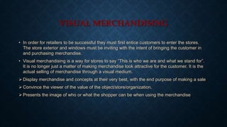 VISUAL MERCHANDISING
• In order for retailers to be successful they must first entice customers to enter the stores.
The store exterior and windows must be inviting with the intent of bringing the customer in
and purchasing merchandise.
• Visual merchandising is a way for stores to say “This is who we are and what we stand for”.
It is no longer just a matter of making merchandise look attractive for the customer. It is the
actual selling of merchandise through a visual medium.
 Display merchandise and concepts at their very best, with the end purpose of making a sale
 Convince the viewer of the value of the object/store/organization.
 Presents the image of who or what the shopper can be when using the merchandise
 
