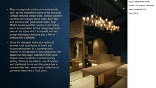 • They conceptualized the store with details
such as the weathered stone at the entrance,
vintage textured indigo walls, antique wooden
benches and carved stone walls ,floor tiles
and screens with gold-foiled motifs. Anju
Modi’s travels and the country’s rich history
serve as inspiration for the design elements
seen in the store which is infused with her
design ideologies and give you a feel of
walking into a folklore.
• Since the designer looks at a revival of
several rural techniques in fabric and
incorporating them in a contemporary
manner in her designs in cuts and fabric, the
space too has taken inspiration from rural
finishes incorporated in a contemporary
setting. There is an eclectic mix of modern
and traditional forms and the space has a
museum like feel, where each collection of
garments becomes a focal point.
 