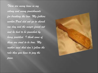 There are many laws in my  colony and many punishments  for breaking the law. My fathers  worker Paul did not go to church  one day and the mayor found out  and he had to be punished by  being paddled. I think some of  these are cruel to be true. My  mother said that don’t follow the  rule then you have to pay the  price.  