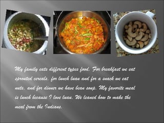 My family eats different types food. For breakfast we eat  sprouted cereals, for lunch luau and for a snack we eat  nuts, and for dinner we have bean soup. My favorite meal  is lunch because I love luau. We leaned how to make the  meal from the Indians.  