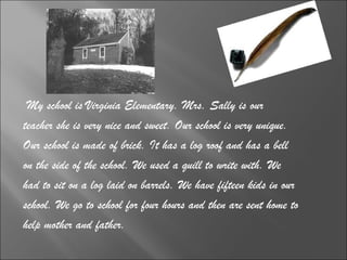 My school is Virginia Elementary. Mrs. Sally is our  teacher she is very nice and sweet. Our school is very unique.  Our school is made of brick. It has a log roof and has a bell  on the side of the school. We used a quill to write with. We  had to sit on a log laid on barrels. We have fifteen kids in our  school. We go to school for four hours and then are sent home to  help mother and father.  