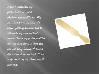 When I misbehave my  father takes me out to  the barn and paddle me. My  punishment was cleaning the  house, feeding animals and to  sitting in my room without  dinner. When my father paddled  me, my back starts to hurt like  you are being burned. I have a  big red mark on my back. I got  it by not doing my chores like I  was told. 