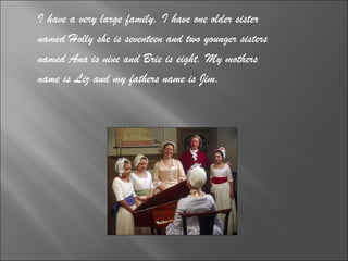 I have a very large family. I have one older sister  named Holly she is seventeen and two younger sisters  named Ana is nine and Brie is eight. My mothers  name is Liz and my fathers name is Jim. 