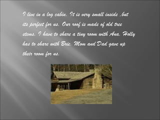 I live in a log cabin. It is very small inside ,but  its perfect for us. Our roof is made of old tree  stems. I have to share a tiny room with Ana. Holly  has to share with Brie. Mom and Dad gave up  their room for us.  
