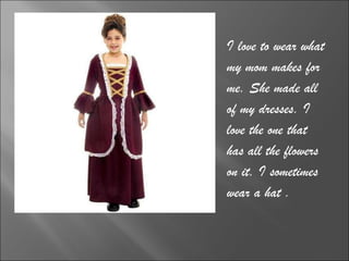 I love to wear what  my mom makes for me. She made all  of my dresses. I  love the one that  has all the flowers  on it. I sometimes  wear a hat . 