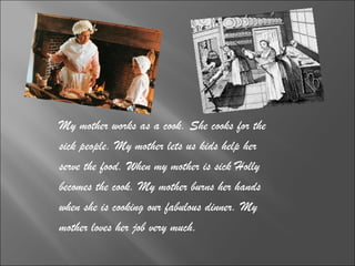 My mother works as a cook. She cooks for the  sick people. My mother lets us kids help her  serve the food. When my mother is sick Holly  becomes the cook. My mother burns her hands  when she is cooking our fabulous dinner. My  mother loves her job very much. 