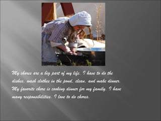 My chores are a big part of my life. I have to do the  dishes, wash clothes in the pond, clean, and make dinner.  My favorite chore is cooking dinner for my family. I have  many responsibilities. I love to do chores. 