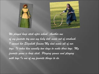 We played hoop stick after school. Another one  of my favorite toy was my baby doll made out of cornhusk.  I named her Elizabeth Jimson My dad made all of our  toys. It takes him usually two days to make three toys. My  favorite game is hoop stick. Playing games and playing  with toys Is one of my favorite things to do. 