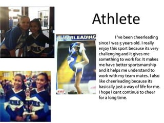 Athlete
          I 've been cheerleading
since I was 5 years old. I really
enjoy this sport because its very
challenging and it gives me
something to work for. It makes
me have better sportsmanship
and it helps me understand to
work with my team mates. I also
like cheerleading because its
basically just a way of life for me.
I hope I cant continue to cheer
for a long time.
 