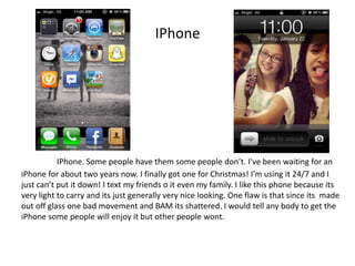 IPhone




           IPhone. Some people have them some people don’t. I've been waiting for an
iPhone for about two years now. I finally got one for Christmas! I'm using it 24/7 and I
just can’t put it down! I text my friends o it even my family. I like this phone because its
very light to carry and its just generally very nice looking. One flaw is that since its made
out off glass one bad movement and BAM its shattered. I would tell any body to get the
iPhone some people will enjoy it but other people wont.
 