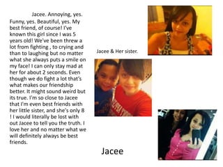 Jacee. Annoying, yes.
Funny, yes. Beautiful, yes. My
best friend, of course! I've
known this girl since I was 5
years old! We've been threw a
lot from fighting , to crying and
than to laughing but no matter        Jacee & Her sister.
what she always puts a smile on
my face! I can only stay mad at
her for about 2 seconds. Even
though we do fight a lot that’s
what makes our friendship
better. It might sound weird but
its true. I'm so close to Jacee
that I'm even best friends with
her little sister, and she's only 8
! I would literally be lost with
out Jacee to tell you the truth. I
love her and no matter what we
will definitely always be best
friends.
                                        Jacee
 