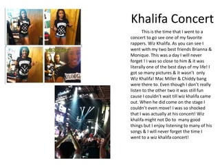 Khalifa Concert
       This is the time that I went to a
concert to go see one of my favorite
rappers. Wiz Khalifa. As you can see I
went with my two best friends Brianna &
Monique. This was a day I will never
forget ! I was so close to him & it was
literally one of the best days of my life! I
got so many pictures & it wasn’t only
Wiz Khalifa! Mac Miller & Chiddy bang
were there to. Even though I don’t really
listen to the other two it was still fun
cause I couldn’t wait till wiz khalifa came
out. When he did come on the stage I
couldn’t even move! I was so shocked
that I was actually at his concert! Wiz
khalifa might not Do to many good
things but I enjoy listening to many of his
songs & I will never forget the time I
went to a wiz khalifa concert!
 