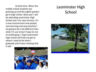 Its that time. When the
middle school students are
                                       Leominster High
growing up and the eighth graders
go to high school. Next year I will
                                           School
be attending Leominster High
School and I am very nervous. It’s
a new environment new people
new learning and new teachers!
Its going to be a lot different than
what I’m use to but I hope its not
to challenging. I hope Leominster
high school will help me get to
where I need to be when I
graduate and I have a feeling that
it will.
 