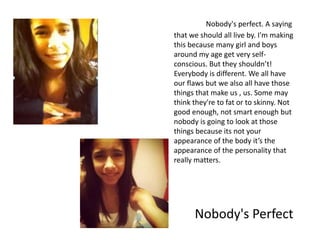 Nobody's perfect. A saying
that we should all live by. I'm making
this because many girl and boys
around my age get very self-
conscious. But they shouldn’t!
Everybody is different. We all have
our flaws but we also all have those
things that make us , us. Some may
think they're to fat or to skinny. Not
good enough, not smart enough but
nobody is going to look at those
things because its not your
appearance of the body it’s the
appearance of the personality that
really matters.




      Nobody's Perfect
 