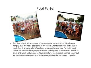 Pool Party!




– This slide is basically about one of the times that me and all my friends were
  hanging out! We had a pool party at my friends Chantelle’s house and it was so
  much fun! It brought a lot of us closer to each other and now I'm really good
  friends with some of the people that went to the party. It was the last day of 7th
  grade and we all just wanted to have some fun even though it was too sunny out
  we still made the best of it and ill always remember the last day of 7th grade!
 