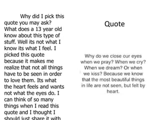 Why did I pick this
quote you may ask?            Quote
What does a 13 year old
know about this type of
stuff. Well its not what I
know its what I feel. I
picked this quote
because it makes me
realize that not all things
have to be seen in order
to love them. Its what
the heart feels and wants
not what the eyes do. I
can think of so many
things when I read this
quote and I thought I
 