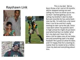 This is my dad. We've
Rayshawn Link   been threw a lot. Just at 10 months
                old he stopped seeing me and
                calling my mom to check up on me
                so than I started getting use to
                calling my brother’s dad my dad.
                But just recently he has come back
                into my life. I'm with him a lot more
                than I use to be and he's really
                starting to own up to the job. Since
                I was born when my parents were
                in high school he might of just been
                overwhelmed but no matter what
                he's my dad and I love him. He
                does a lot he takes care of me helps
                me and something cool is he plays
                football! He's great at what he does
                and I'm happy that he Is starting to
                realize that he needs to be a father.
                I love my dad and everything about
                him.
 