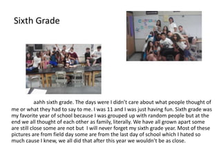Sixth Grade




            aahh sixth grade. The days were I didn’t care about what people thought of
me or what they had to say to me. I was 11 and I was just having fun. Sixth grade was
my favorite year of school because I was grouped up with random people but at the
end we all thought of each other as family, literally. We have all grown apart some
are still close some are not but I will never forget my sixth grade year. Most of these
pictures are from field day some are from the last day of school which I hated so
much cause I knew, we all did that after this year we wouldn’t be as close.
 