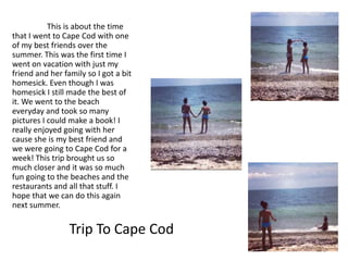This is about the time
that I went to Cape Cod with one
of my best friends over the
summer. This was the first time I
went on vacation with just my
friend and her family so I got a bit
homesick. Even though I was
homesick I still made the best of
it. We went to the beach
everyday and took so many
pictures I could make a book! I
really enjoyed going with her
cause she is my best friend and
we were going to Cape Cod for a
week! This trip brought us so
much closer and it was so much
fun going to the beaches and the
restaurants and all that stuff. I
hope that we can do this again
next summer.

                 Trip To Cape Cod
 