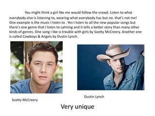 You might think a girl like me would follow the crowd. Listen to what
everybody else is listening to, wearing what everybody has but no. that’s not me!
One example is the music I listen to . Yes I listen to all the new popular songs but
there's one genre that I listen to calming and it tells a better story than many other
kinds of genres. One song I like is trouble with girls by Scotty McCreery. Another one
is called Cowboys & Angels by Dustin Lynch.




                                                Dustin Lynch
 Scotty McCreery
                                 Very unique
 