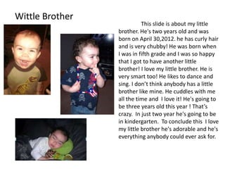 Wittle Brother
                           This slide is about my little
                 brother. He's two years old and was
                 born on April 30,2012. he has curly hair
                 and is very chubby! He was born when
                 I was in fifth grade and I was so happy
                 that I got to have another little
                 brother! I love my little brother. He is
                 very smart too! He likes to dance and
                 sing. I don’t think anybody has a little
                 brother like mine. He cuddles with me
                 all the time and I love it! He's going to
                 be three years old this year ! That’s
                 crazy. In just two year he's going to be
                 in kindergarten. To conclude this I love
                 my little brother he's adorable and he's
                 everything anybody could ever ask for.
 