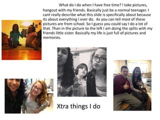 What do I do when I have free time? I take pictures,
hangout with my friends. Basically just be a normal teenager. I
cant really describe what this slide is specifically about because
its about everything I ever do. As you can tell most of these
pictures are from school. So I guess you could say I do a lot of
that. Than in the picture to the left I am doing the splits with my
friends little sister. Basically my life is just full of pictures and
memories.




        Xtra things I do
 