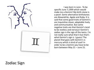 I was born in June . To be
              specific June 7,1999 which would
              make me a Gemini! My birth stone is
              a pearl. Some alternative birthstones
              are Alexandrite, Agate and Ruby. It is
              said that some good traits of Gemini's
              are Inquisitive clever, adaptable lively
              and communicative. But some
              negative traits are that Gemini's tend
              to be restless and nervous! Gemini's
              zodiac sign is the sign of the twins. I'm
              not really sure what that it but that’s
              what Gemini's sign is I guess! The
              planet that goes with Gemini's is
              mercury which is kind of cool! In
              order to be a Gemini you have to be
              born between May 21 – June 21.




Zodiac Sign
 