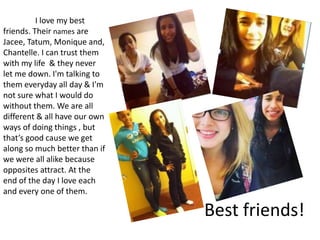 I love my best
friends. Their names are
Jacee, Tatum, Monique and,
Chantelle. I can trust them
with my life & they never
let me down. I'm talking to
them everyday all day & I'm
not sure what I would do
without them. We are all
different & all have our own
ways of doing things , but
that’s good cause we get
along so much better than if
we were all alike because
opposites attract. At the
end of the day I love each
and every one of them.

                               Best friends!
 