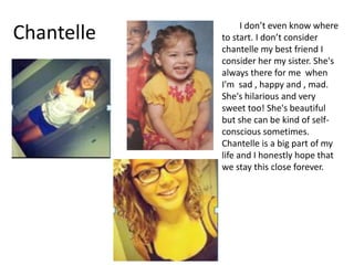 I don’t even know where
Chantelle   to start. I don’t consider
            chantelle my best friend I
            consider her my sister. She's
            always there for me when
            I'm sad , happy and , mad.
            She's hilarious and very
            sweet too! She's beautiful
            but she can be kind of self-
            conscious sometimes.
            Chantelle is a big part of my
            life and I honestly hope that
            we stay this close forever.
 